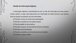 Gestão de Informação Sigilosa
A informação sigilosa é caracterizada por ser um tipo de informação que deve possuir
acesso restrito, ou seja, está relacionada com informação de índole secreto e que apenas
deve ter acesso as pessoas que são autorizadas.
 Permite o envio de convite para participação;
 Permite a escolha de uma palavra-passe;
 Permite gestão de documentos;
 Permite o arquivo de documentos de forma ordenada;
 Permite a pré-visualização;
 Permite a existência de ferramentas de privacidade;
 Permite o acesso restrito.
 