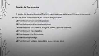 Gestão de Documentos
A gestão de documentos simplifica todo o processo que estão envolvidos os documentos,
ou seja, facilita a sua administração, controlo e organização.
 Permite um armazenamento gratuito;
 Permite imprimir determinadas páginas;
 Permite inserir documentos, imagens, vídeos, gráficos e tabelas;
 Permite inserir hiperligações;
 Permite preencher formulários;
 Permite adicionar tags;
 Permite inserir widgets (calendário, jogos, relógio, etc.).
 