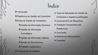  Introdução;
Plataforma de Gestão de Conteúdos
Áreas de Gestão de Conteúdos:
Gestão da Informação Genérica;
Gestão da Informação
Cronológica;
Gestão da Informação Sigilosa;
Gestão de Documentos;
Trabalho Colaborativo.
Ferramentas de trabalho;
 Tipos de Aplicações de Gestão de
Conteúdos e respetiva justificação;
 Levantamento de Requisitos;
 Avaliação Comparativa das
Plataformas;
 Conclusão;
 Referências Bibliográficas;
 Questões.
 