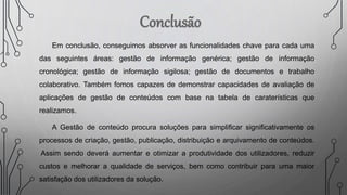 Em conclusão, conseguimos absorver as funcionalidades chave para cada uma
das seguintes áreas: gestão de informação genérica; gestão de informação
cronológica; gestão de informação sigilosa; gestão de documentos e trabalho
colaborativo. Também fomos capazes de demonstrar capacidades de avaliação de
aplicações de gestão de conteúdos com base na tabela de caraterísticas que
realizamos.
A Gestão de conteúdo procura soluções para simplificar significativamente os
processos de criação, gestão, publicação, distribuição e arquivamento de conteúdos.
Assim sendo deverá aumentar e otimizar a produtividade dos utilizadores, reduzir
custos e melhorar a qualidade de serviços, bem como contribuir para uma maior
satisfação dos utilizadores da solução.
 