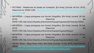 • PICTÓNIO - Plataformas de Gestão de Conteúdos. [Em linha]. [Consult. 08 Out. 2015].
Disponível em WWW:<URL: http://www.pictonio.com/pt/servicos/plataformas-de-gestao-
de-conteudos>
• INFOPÉDIA – Língua portuguesa com Acordo Ortográfico. [Em linha]. [consult. 09 Out.
2015]. Disponível em
WWW:<URL:http://www.infopedia.pt/dicionarios/linguaportuguesa/wiki?express=Wikis>
• INFOPÉDIA – Língua portuguesa com Acordo Ortográfico. [Em linha]. [consult. 09 Out.
2015]. Disponível em
WWW:<URL:http://www.infopedia.pt/dicionarios/linguaportuguesa/blogue>
• INFOPÉDIA – Língua portuguesa com Acordo Ortográfico. [Em linha]. [consult. 09 Out.
2015]. Disponível em
WWW:<URL:http://www.infopedia.pt/dicionarios/linguaportuguesa/websítio web>
• VELHO, Álvaro – Blogs Álvaro Velho. [Em linha]. [Consult. 10 Out. 2015]. Disponível em
WWW:URL:http://www.alvarovelho.net/index.php?option=com_content&view=article&id=
335%3Aarmaze nar-ficheiros-on-line&catid=94&Itemid=263&showall=1
 