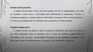 Gestão de Documentos
A Gestão Documental é hoje uma preocupação perante as organizações, pois está
em questão o modo como a informação será administrada e organizada. Contudo, é
importante assegurar o acesso rápido à informação e preservar toda a documentação, e
foi nesta nova vertente que encontraram uma a poderosa e imbatível aliada.
Trabalho Colaborativo
O próprio sentido da palavra, refere o ambiente colaborativo que deve ser criado e
que deve sobressair entre as pessoas, com o intuito de partilhar qualquer tipo de
informação, uma vez que a necessidade informativa é uma realidade presente e com
base nela, a ideia é estamos perante um espaço único onde todos colaboram.
 
