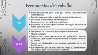 WIKI
• Forte flexibilidade para criar (ou recriar) documentação
informacional;
• Permite a comunicação e a dinâmica entre utilizadores;
• Possibilita o intercâmbio de informações;
• Funciona como um gestor de conteúdos;
• Facilidade de edição e possibilidade de criação de textos de
forma coletiva e livre.
BLOG
• Ferramenta de comunicação e cooperação eficiente;
• "Diário pessoal";
• Páginas web onde regularmente são publicados diversos
conteúdos, que podem incorporar textos, imagens, músicas
ou vídeos;
• Podem ser dedicados a um assunto particular ou a um
âmbito geral;
• São mantidos por um utilizador ou vários e, normalmente
têm espaço para comentários dos leitores.
 