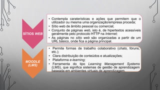 SÍTIOS WEB
• Contempla caraterísticas e ações que permitem que o
utilizador ou mesma uma organização/empresa proceda;
• Sítio web de âmbito pessoal ou comercial;
• Conjunto de páginas web, isto é, de hipertextos acessíveis
geralmente pelo protocolo HTTP na Internet;
• As páginas no sítio web são organizadas a partir de um
URL básico, onde fica a página principal.
MOODLE
(LMS)
• Permite formas de trabalho colaborativo (chats, fóruns,
etc.);
• Clara distribuição de conteúdos e atualizações;
• Plataforma e-learning;
• Ferramenta do tipo Learning Management Systems
(LMS), que significa sistemas de gestão de aprendizagem
baseada em ambientes virtuais de aprendizagem.
 