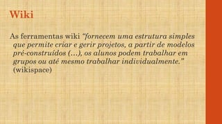 Wiki
As ferramentas wiki “fornecem uma estrutura simples
que permite criar e gerir projetos, a partir de modelos
pré-construídos (…), os alunos podem trabalhar em
grupos ou até mesmo trabalhar individualmente.”
(wikispace)
 