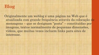 Blog
Originalmente um weblog é uma página na Web que é
atualizada com grande frequência através da colocação de
mensagens – que se designam “posts” – constituídas por
imagens, textos normalmente de pequenas dimensões,
vídeos, que muitas vezes incluem links para sites de
interesse.
 