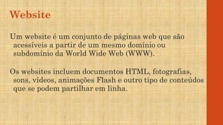 Website
Um website é um conjunto de páginas web que são
acessíveis a partir de um mesmo domínio ou
subdomínio da World Wide Web (WWW).
Os websites incluem documentos HTML, fotografias,
sons, vídeos, animações Flash e outro tipo de conteúdos
que se podem partilhar em linha.
 