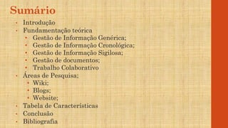Sumário
• Introdução
• Fundamentação teórica
• Gestão de Informação Genérica;
• Gestão de Informação Cronológica;
• Gestão de Informação Sigilosa;
• Gestão de documentos;
• Trabalho Colaborativo
• Áreas de Pesquisa;
• Wiki;
• Blogs;
• Website;
• Tabela de Características
• Conclusão
• Bibliografia
 