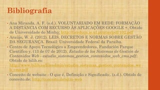 Bibliografia
• Ana Miranda, A. F. (s.d.). VOLUNTARIADO EM REDE: FORMAÇÃO
A DISTÂNCIA COM RECURSO ÀS APLICAÇÕES GOOGLE +. Obtido
de Universidade do Minho: http://ticeduca.ie.ul.pt/atas/pdf/102.pdf
• Araújo, W. J. (2012). LEIS, DECRETOS E NORMAS SOBRE GESTÃO
DA SEGURANÇA. Brasil: Universidade Federal da Paraíba.
• Centro de Apoyo Tecnológico a Emprendedores, Fundación Parque
Científico y. (13 de 07 de 2012). Estudio de los Sistemas de Gestión de
Contenidos Web - estudio_sistemas_gestion_contenidos_web_cms.pdf:.
Obtido de bilib.es:
http://www.bilib.es/fileadmin/estudio_sistemas_gestion_contenidos_we
b_cms.pdf
• Conceito de website - O que é, Definição e Significado:. (s.d.). Obtido de
conceito.de: http://conceito.de/sitio-web
 