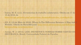 • Inácio, M. S. (s.d.). Ferramentas de trabalho colaborativo. Obtido em 17 de
10 de 2016, de
http://d3.ipn.pt/index.php?option=com_docman&task=doc_view&gid=20
• AN, S. (15 de Maio de 2016). Whats Is The Difference Between A Blog And A
Website. Obtido de ShoutMeLoud: http://www.shoutmeloud.com/difference-
between-blog-vs-website.html
• Araújo, W. J. (2012). LEIS, DECRETOS E NORMAS SOBRE GESTÃO DA
SEGURANÇA. Brasil: Universidade Federal da Paraíba.
 