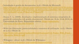 • Introdução à gestão de documentos. (s.d.). Obtido de Microsoft:
https://support.office.com/pt-pt/article/Introdu%25C3%25A7%25C3%25A3o-
%25C3%25A0-gest%25C3%25A3o-de-documentos-fe6eb6d1-8f0c-412f-a3d5-
3d71bd38c205?ui=pt-PT&rs=pt-PT&ad=PT
• Sousa, C. L. (2008). Avaliação e implementação de sistemas integrados de
gestão de conteúdos e de gestão documental. Obtido em 16 de 10 de 2016, de
Universiade do Porto- Repositório aberto: https://repositorio-
aberto.up.pt/handle/10216/59979
• Wikis em Educação: potencialidades e contextos de utilização. (s.d.). Obtido
de (s.d.). Obtido de
http://www.web.upsa.es/spdece08/contribuciones/114_Poster_Wiki_Final_-
_Encontro_Web_2.0.pdf
• Wikispace - about. (s.d.). Obtido de Wikispace:
https://www.wikispaces.com/content/classroom/about
 