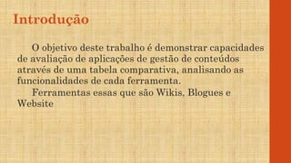 Introdução
O objetivo deste trabalho é demonstrar capacidades
de avaliação de aplicações de gestão de conteúdos
através de uma tabela comparativa, analisando as
funcionalidades de cada ferramenta.
Ferramentas essas que são Wikis, Blogues e
Website
 