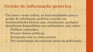 Gestão de informação genérica
• Tal como o nome indica, as funcionalidades para a
gestão de informação genérica consiste em
funcionalidades básicas que, atualmente, qualquer
plataforma disponibiliza aos utilizadores, tais como:
• Publicar conteúdos;
• Possuir fóruns públicos;
• Integração com as redes sociais;
• Pré-visualização do conteúdo antes da publicação.
 