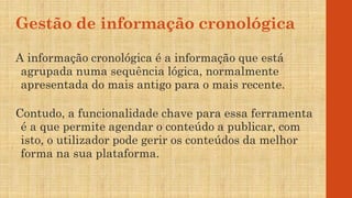 Gestão de informação cronológica
A informação cronológica é a informação que está
agrupada numa sequência lógica, normalmente
apresentada do mais antigo para o mais recente.
Contudo, a funcionalidade chave para essa ferramenta
é a que permite agendar o conteúdo a publicar, com
isto, o utilizador pode gerir os conteúdos da melhor
forma na sua plataforma.
 