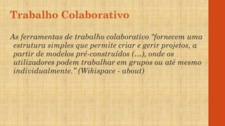 Trabalho Colaborativo
As ferramentas de trabalho colaborativo “fornecem uma
estrutura simples que permite criar e gerir projetos, a
partir de modelos pré-construídos (…), onde os
utilizadores podem trabalhar em grupos ou até mesmo
individualmente.” (Wikispace - about)
 