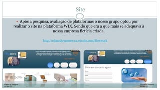 Site
 Após a pesquisa, avaliação de plataformas o nosso grupo optou por
realizar o site na plataforma WIX. Sendo que era a que mais se adequava à
nossa empresa fictícia criada.
Figura 5- Imagem
do Site (2)
Figura 6- Imagem
do Site (3)
http://eduardo-gomes-12.wixsite.com/flowwork
 