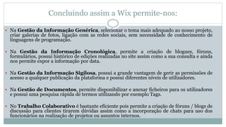 Concluindo assim a Wix permite-nos:
 Na Gestão da Informação Genérica, selecionar o tema mais adequado ao nosso projeto,
criar galerias de fotos, ligação com as redes sociais, sem necessidade de conhecimento de
linguagens de programação.
 Na Gestão da Informação Cronológica, permite a criação de blogues, fóruns,
formulários, possui histórico de edições realizadas no site assim como a sua consulta e ainda
nos permite expor a informação por data.
 Na Gestão da Informação Sigilosa, possui a grande vantagem de gerir as permissões de
acesso a qualquer publicação da plataforma e possui diferentes níveis de utilizadores.
 Na Gestão de Documentos, permite disponibilizar e anexar ficheiros para os utilizadores
e possui uma pesquisa rápida de termos utilizando por exemplo Tags.
 No Trabalho Colaborativo é bastante eficiente pois permite a criação de fóruns / blogs de
discussão para clientes tirarem dúvidas assim como a incorporação de chats para uso dos
funcionários na realização de projetos ou assuntos internos.
 