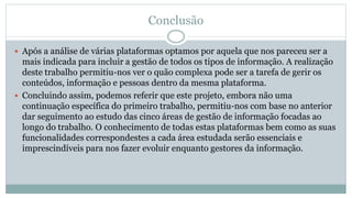Conclusão
 Após a análise de várias plataformas optamos por aquela que nos pareceu ser a
mais indicada para incluir a gestão de todos os tipos de informação. A realização
deste trabalho permitiu-nos ver o quão complexa pode ser a tarefa de gerir os
conteúdos, informação e pessoas dentro da mesma plataforma.
 Concluindo assim, podemos referir que este projeto, embora não uma
continuação específica do primeiro trabalho, permitiu-nos com base no anterior
dar seguimento ao estudo das cinco áreas de gestão de informação focadas ao
longo do trabalho. O conhecimento de todas estas plataformas bem como as suas
funcionalidades correspondestes a cada área estudada serão essenciais e
imprescindíveis para nos fazer evoluir enquanto gestores da informação.
 