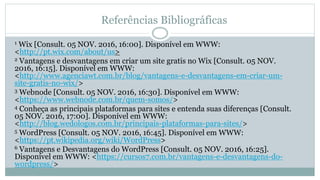 Referências Bibliográficas
1 Wix [Consult. 05 NOV. 2016, 16:00]. Disponível em WWW:
<http://pt.wix.com/about/us>
2 Vantagens e desvantagens em criar um site gratis no Wix [Consult. 05 NOV.
2016, 16:15]. Disponível em WWW:
<http://www.agenciawt.com.br/blog/vantagens-e-desvantagens-em-criar-um-
site-gratis-no-wix/>
3 Webnode [Consult. 05 NOV. 2016, 16:30]. Disponível em WWW:
<https://www.webnode.com.br/quem-somos/>
4 Conheça as principais plataformas para sites e entenda suas diferenças [Consult.
05 NOV. 2016, 17:00]. Disponível em WWW:
<http://blog.wedologos.com.br/principais-plataformas-para-sites/>
5 WordPress [Consult. 05 NOV. 2016, 16:45]. Disponível em WWW:
<https://pt.wikipedia.org/wiki/WordPress>
6 Vantagens e Desvantagens do WordPress [Consult. 05 NOV. 2016, 16:25].
Disponível em WWW: <https://cursos7.com.br/vantagens-e-desvantagens-do-
wordpress/>
 
