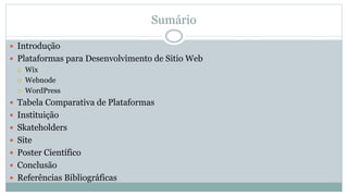 Sumário
 Introdução
 Plataformas para Desenvolvimento de Sitio Web
 Wix
 Webnode
 WordPress
 Tabela Comparativa de Plataformas
 Instituição
 Skateholders
 Site
 Poster Científico
 Conclusão
 Referências Bibliográficas
 