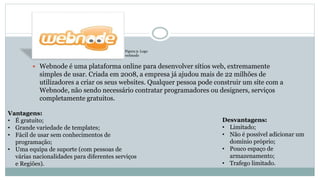  Webnode é uma plataforma online para desenvolver sítios web, extremamente
simples de usar. Criada em 2008, a empresa já ajudou mais de 22 milhões de
utilizadores a criar os seus websites. Qualquer pessoa pode construir um site com a
Webnode, não sendo necessário contratar programadores ou designers, serviços
completamente gratuitos.
Vantagens:
• É gratuito;
• Grande variedade de templates;
• Fácil de usar sem conhecimentos de
programação;
• Uma equipa de suporte (com pessoas de
várias nacionalidades para diferentes serviços
e Regiões).
Desvantagens:
• Limitado;
• Não é possível adicionar um
domínio próprio;
• Pouco espaço de
armazenamento;
• Trafego limitado.
Figura 3- Logo
webnode
 