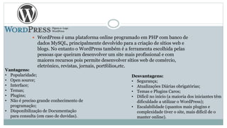  WordPress é uma plataforma online programado em PHP com banco de
dados MySQL, principalmente devolvido para a criação de sítios web e
blogs. No entanto o WordPress também é a ferramenta escolhida pelas
pessoas que queiram desenvolver um site mais profissional e com
maiores recursos pois permite desenvolver sítios web de comércio,
eletrónico, revistas, jornais, portfólios,etc.
Vantagens:
• Popularidade;
• Open source;
• Interface;
• Temas;
• Plugins;
• Não é preciso grande conhecimento de
programação;
• Disponibilização de Documentação
para consulta (em caso de duvidas).
Desvantagens:
• Segurança;
• Atualizações Diárias obrigatórias;
• Temas e Plugins Caros;
• Difícil no início (a maioria dos iniciantes têm
dificuldade a utilizar o WordPress);
• Escalabilidade (quantos mais plugins e
complexidade tiver o site, mais difícil de o
manter online).
Figura 2- Logo
WordPress
 