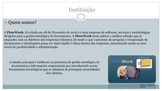 Instituição
 Quem somos?
A FlowWork, foi criada em 08 de Novembro de 2016 e é uma empresa de software, serviços e metodologias
dirigidos para a gestão estratégica de documentos. A FlowWork tenta aplicar a melhor solução que se
enquadra com os objetivos das empresas (clientes), de modo a que o processo de pesquisa e recuperação de
documentos e informações possa ser mais rápido e eficaz dentro das empresas, aumentando assim os seus
níveis de produtividade e administração.
A missão principal é melhorar os processos de gestão estratégica de
documentos e informações empresariais por introduzindo novas
ferramentas tecnológicas que se adaptam às principais necessidades
dos clientes.
Figura 4- Imagem
do Site
 
