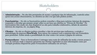 Skateholders
 Administração – No site têm permissões de acesso a qualquer tipo de informação, controlo sobre
quem tem acesso (funcionários, ou clientes) ao site e no que nele podem aceder.
 Funcionários – No site os funcionários podem consultar o blog para noticias internas da empresa,
responder a dúvidas que possam surgir sobre os serviços aos clientes no “Fórum de Dúvidas”. Os
funcionários têm ainda um chat disponível no site para trabalho colaborativo, debate de assuntos
internos da empresa, etc. na página Blog.
 Clientes – No site os clientes podem consultar o tipo de serviços que realizamos, a missão e
metodologia da empresa FlowWork. Para entrar em contacto com a empresa têm um Formulário
para preencher. Existe ainda a possibilidade de criar conta e ter acesso à página de notícias.
 Fornecedores – Para os fornecedores é entregue uma conta de utilizador de modo a terem acesso à
zona de notícias onde a empresa apresenta aos clientes registados as suas informações como por
exemplo produtos disponíveis pelos Fornecedores utilizados em serviços.
 
