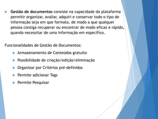  Gestão de documentos consiste na capacidade da plataforma
permitir organizar, avaliar, adquiri e conservar todo o tipo de
informação seja em que formato, de modo a que qualquer
pessoa consiga recuperar ou encontrar de modo eficaz e rápido,
quando necessitar de uma informação em específico.
Funcionalidades de Gestão de Documentos:
 Armazenamento de Conteúdos gratuito
 Possibilidade de criação/edição/eliminação
 Organizar por Critérios pré-definidos
 Permite adicionar Tags
 Permite Pesquisar
 