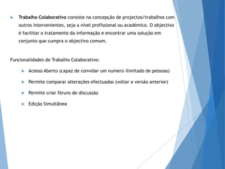  Trabalho Colaborativo consiste na concepção de projectos/trabalhos com
outros intervenientes, seja a nível profissional ou académico. O objectivo
é facilitar o tratamento da informação e encontrar uma solução em
conjunto que cumpra o objectivo comum.
Funcionalidades de Trabalho Colaborativo:
 Acesso Aberto (capaz de convidar um numero ilimitado de pessoas)
 Permite comparar alterações efectuadas (voltar a versão anterior)
 Permite criar fóruns de discussão
 Edição Simultânea
 