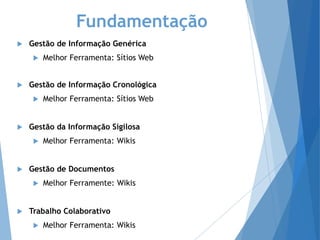 Fundamentação
 Gestão de Informação Genérica
 Melhor Ferramenta: Sítios Web
 Gestão de Informação Cronológica
 Melhor Ferramenta: Sítios Web
 Gestão da Informação Sigilosa
 Melhor Ferramenta: Wikis
 Gestão de Documentos
 Melhor Ferramente: Wikis
 Trabalho Colaborativo
 Melhor Ferramenta: Wikis
 