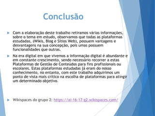 Conclusão
 Com a elaboração deste trabalho retiramos várias informações,
sobre o tema em estudo, observamos que todas as plataformas
estudadas, (Wikis, Blog e Sítios Web), possuem vantagens e
desvantagens na sua concepção, pois umas possuem
funcionalidades que outras.
 Na era digital em que vivemos a informação digital é abundante e
em constante crescimento, sendo necessário recorrer a estas
Plataformas de Gestão de Conteúdos para fins profissionais ou
escolares. Estas plataformas estudadas já eram do nosso
conhecimento, no entanto, com este trabalho adquirimos um
ponto de vista mais crítico na escolha de plataformas para atingir
um determinado objetivo.
 Wikispaces do grupo 2: https://ai-16-17-g2.wikispaces.com/
 