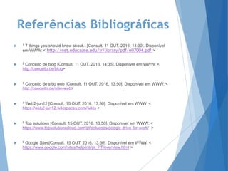 Referências Bibliográficas
 1 7 things you should know about…[Consult. 11 OUT. 2016, 14:30]. Disponível
em WWW: < http://net.educause.edu/ir/library/pdf/eli7004.pdf >
 2 Conceito de blog [Consult. 11 OUT. 2016, 14:35]. Disponível em WWW: <
http://conceito.de/blog>
 3 Conceito de sítio web [Consult. 11 OUT. 2016, 13:50]. Disponível em WWW: <
http://conceito.de/sitio-web>
 4 Web2-jun12 [Consult. 15 OUT. 2016, 13:50]. Disponível em WWW: <
https://web2-jun12.wikispaces.com/wikis >
 5 Top solutions [Consult. 15 OUT. 2016, 13:50]. Disponível em WWW: <
https://www.topsolutionscloud.com/pt/solucoes/google-drive-for-work/ >
 6 Google Sites[Consult. 15 OUT. 2016, 13:50]. Disponível em WWW: <
https://www.google.com/sites/help/intl/pt_PT/overview.html >
 