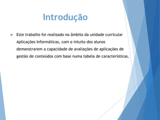 Introdução
 Este trabalho foi realizado no âmbito da unidade curricular
Aplicações Informáticas, com o intuito dos alunos
demonstrarem a capacidade de avaliações de aplicações de
gestão de conteúdos com base numa tabela de características.
 