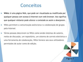 Conceitos
 Wikis: é uma página Web, que pode ser visualizada ou modificada por
qualquer pessoa com acesso à Internet num web browser. Isto significa
que qualquer visitante pode alterar o conteúdo se assim o desejarem.
 Wikis permitem a comunicação assíncrona e a colaboração de grupos
pela Internet
 Várias pessoas descrevem os Wikis como sendo sistemas de autoria,
meios de discussão, um repositório, um sistema de correio eletrónico e
uma ferramenta de colaboração, Wikis fornece aos seus utilizadores
permissões de autor como de edição.
Figura-1
 