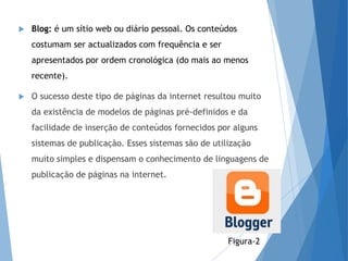  Blog: é um sítio web ou diário pessoal. Os conteúdos
costumam ser actualizados com frequência e ser
apresentados por ordem cronológica (do mais ao menos
recente).
 O sucesso deste tipo de páginas da internet resultou muito
da existência de modelos de páginas pré-definidos e da
facilidade de inserção de conteúdos fornecidos por alguns
sistemas de publicação. Esses sistemas são de utilização
muito simples e dispensam o conhecimento de linguagens de
publicação de páginas na internet.
Figura-2
 