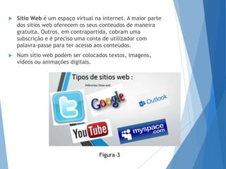  Sítio Web é um espaço virtual na internet. A maior parte
dos sítios web oferecem os seus conteúdos de maneira
gratuita. Outros, em contrapartida, cobram uma
subscrição e é preciso uma conta de utilizador com
palavra-passe para ter acesso aos conteúdos.
 Num sítio web podem ser colocados textos, imagens,
vídeos ou animações digitais.
Figura-3
 