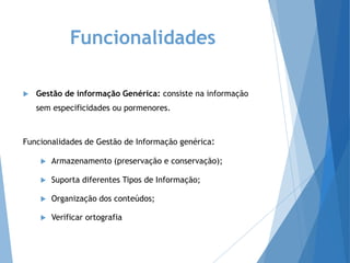Funcionalidades
 Gestão de informação Genérica: consiste na informação
sem especificidades ou pormenores.
Funcionalidades de Gestão de Informação genérica:
 Armazenamento (preservação e conservação);
 Suporta diferentes Tipos de Informação;
 Organização dos conteúdos;
 Verificar ortografia
 