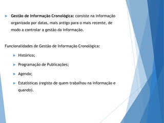  Gestão de Informação Cronológica: consiste na informação
organizada por datas, mais antigo para o mais recente, de
modo a controlar a gestão da informação.
Funcionalidades de Gestão de Informação Cronológica:
 Histórico;
 Programação de Publicações;
 Agenda;
 Estatísticas (registo de quem trabalhou na informação e
quando).
 