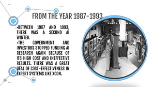 •BETWEEN 1987 AND 1993,
THERE WAS A SECOND AI
WINTER.
•THE GOVERNMENT AND
INVESTORS STOPPED FUNDING AI
RESEARCH AGAIN BECAUSE OF
ITS HIGH COST AND INEFFECTIVE
RESULTS. THERE WAS A GREAT
DEAL OF COST-EFFECTIVENESS IN
EXPERT SYSTEMS LIKE XCON.
FROM THE YEAR 1987-1993
 