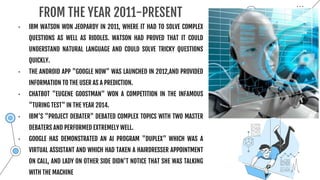 FROM THE YEAR 2011-PRESENT
• IBM WATSON WON JEOPARDY IN 2011, WHERE IT HAD TO SOLVE COMPLEX
QUESTIONS AS WELL AS RIDDLES. WATSON HAD PROVED THAT IT COULD
UNDERSTAND NATURAL LANGUAGE AND COULD SOLVE TRICKY QUESTIONS
QUICKLY.
• THE ANDROID APP "GOOGLE NOW" WAS LAUNCHED IN 2012,AND PROVIDED
INFORMATION TO THE USER AS A PREDICTION.
• CHATBOT "EUGENE GOOSTMAN" WON A COMPETITION IN THE INFAMOUS
"TURING TEST" IN THE YEAR 2014.
• IBM'S "PROJECT DEBATER" DEBATED COMPLEX TOPICS WITH TWO MASTER
DEBATERS AND PERFORMED EXTREMELY WELL.
• GOOGLE HAS DEMONSTRATED AN AI PROGRAM "DUPLEX" WHICH WAS A
VIRTUAL ASSISTANT AND WHICH HAD TAKEN A HAIRDRESSER APPOINTMENT
ON CALL, AND LADY ON OTHER SIDE DIDN'T NOTICE THAT SHE WAS TALKING
WITH THE MACHINE
 