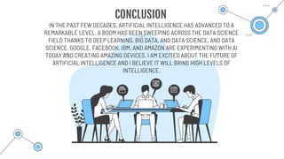 CONCLUSION
IN THE PAST FEW DECADES, ARTIFICIAL INTELLIGENCE HAS ADVANCED TO A
REMARKABLE LEVEL. A BOOM HAS BEEN SWEEPING ACROSS THE DATA SCIENCE
FIELD THANKS TO DEEP LEARNING, BIG DATA, AND DATA SCIENCE, AND DATA
SCIENCE. GOOGLE, FACEBOOK, IBM, AND AMAZON ARE EXPERIMENTING WITH AI
TODAY AND CREATING AMAZING DEVICES. I AM EXCITED ABOUT THE FUTURE OF
ARTIFICIAL INTELLIGENCE AND I BELIEVE IT WILL BRING HIGH LEVELS OF
INTELLIGENCE.
 