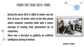 FROM THE YEAR 1974-1980
• During the years 1974 to 1980, AI winter was the
first to occur. AI winter refers to the time period
where computer scientists dealt with a severe
shortage of funding from government for AI
researches.
• There was a decrease in publicity on artificial
intelligence during AI winters.
HERBERT A. SIMON.
 