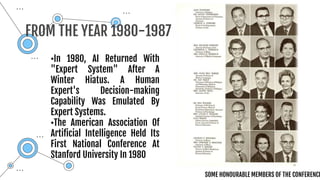 •In 1980, AI Returned With
"Expert System" After A
Winter Hiatus. A Human
Expert's Decision-making
Capability Was Emulated By
Expert Systems.
•The American Association Of
Artificial Intelligence Held Its
First National Conference At
Stanford University In 1980
FROM THE YEAR 1980-1987
SOME HONOURABLE MEMBERS OF THE CONFERENCE
 