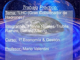 Trabajo   Practico: Tema:  “LHC (Gran Colisionador de Hadrones)” Integrantes:   Menna Nicolás, Trubila Ramiro, Bottaro Alberto. Curso:  1º Economía & Gestión Profesor:  Mario Valentini 