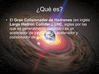 ¿Qué es? <ul><li>El  Gran Colisionador de Hadrones  (en inglés  Large Hadron Collider  o  LHC , siglas por las que es gene...