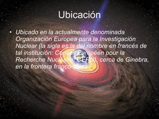 Ubicación <ul><li>Ubicado en la actualmente denominada Organización Europea para la Investigación Nuclear (la sigla es la ...