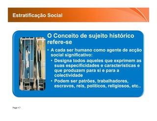 Estratificação Social



              O Conceito de sujeito histórico
              refere-se
              •  A cada ser humano como agente de acção
                 social significativo:
                 •  Designa todos aqueles que exprimem as
                    suas especificidades e características e
                    que produzem para si e para a
                    colectividade
                 •  Podem ser patrões, trabalhadores,
                    escravos, reis, políticos, religiosos, etc..



Page  7
 