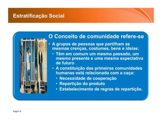 Estratificação Social


              O Conceito de comunidade refere-se
              •  A grupos de pessoas que partilham as
                 mesmas crenças, costumes, bens e ideias:
                 •  Têm em comum um mesmo passado, um
                    mesmo presente e uma mesma expectativa
                    de futuro
                 •  A constituição das primeiras comunidades
                    humanas está relacionada com a caça:
                    •  Necessidade de cooperação
                    •  Repartição do produto
                    •  Estabelecimento de regras de repartição.




Page  8
 