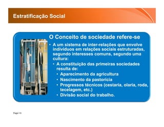 Estratificação Social


              O Conceito de sociedade refere-se
              •  A um sistema de inter-relações que envolve
                 indivíduos em relações sociais estruturadas,
                 segundo interesses comuns, segundo uma
                 cultura:
                 •  A constituição das primeiras sociedades
                    resulta de:
                    •  Aparecimento da agricultura
                    •  Nascimento da pastorícia
                    •  Progressos técnicos (cestaria, olaria, roda,
                       tecelagem, etc.)
                    •  Divisão social do trabalho.



Page  9
 